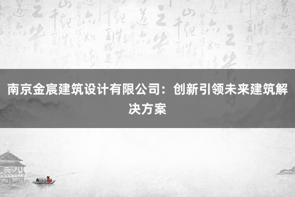 南京金宸建筑设计有限公司：创新引领未来建筑解决方案